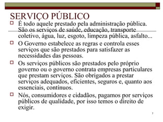 7
SERVIÇO PÚBLICO
 É todo aquele prestado pela administração pública.
São os serviços de saúde, educação, transporte
coletivo, água, luz, esgoto, limpeza pública, asfalto...
 O Governo estabelece as regras e controla esses
serviços que são prestados para satisfazer as
necessidades das pessoas.
 Os serviços públicos são prestados pelo próprio
governo ou o governo contrata empresas particulares
que prestam serviços. São obrigados a prestar
serviços adequados, eficientes, seguros e, quanto aos
essenciais, contínuos.
 Nós, consumidores e cidadãos, pagamos por serviços
públicos de qualidade, por isso temos o direito de
exigir.
 