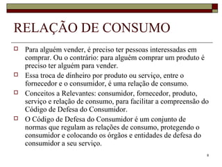 8
RELAÇÃO DE CONSUMO
 Para alguém vender, é preciso ter pessoas interessadas em
comprar. Ou o contrário: para alguém comprar um produto é
preciso ter alguém para vender.
 Essa troca de dinheiro por produto ou serviço, entre o
fornecedor e o consumidor, é uma relação de consumo.
 Conceitos a Relevantes: consumidor, fornecedor, produto,
serviço e relação de consumo, para facilitar a compreensão do
Código de Defesa do Consumidor.
 O Código de Defesa do Consumidor é um conjunto de
normas que regulam as relações de consumo, protegendo o
consumidor e colocando os órgãos e entidades de defesa do
consumidor a seu serviço.
 