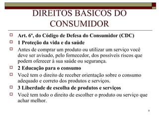 9
DIREITOS BÁSICOS DO
CONSUMIDOR
 Art. 6º, do Código de Defesa do Consumidor (CDC)
 1 Proteção da vida e da saúde
 Antes de comprar um produto ou utilizar um serviço você
deve ser avisado, pelo fornecedor, dos possíveis riscos que
podem oferecer à sua saúde ou segurança.
 2 Educação para o consumo
 Você tem o direito de receber orientação sobre o consumo
adequado e correto dos produtos e serviços.
 3 Liberdade de escolha de produtos e serviços
 Você tem todo o direito de escolher o produto ou serviço que
achar melhor.
 