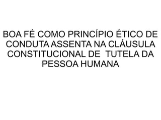 BOA FÉ COMO PRINCÍPIO ÉTICO DE
CONDUTA ASSENTA NA CLÁUSULA
CONSTITUCIONAL DE TUTELA DA
PESSOA HUMANA
 