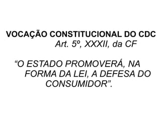 VOCAÇÃO CONSTITUCIONAL DO CDC
Art. 5º, XXXII, da CF
“O ESTADO PROMOVERÁ, NA
FORMA DA LEI, A DEFESA DO
CONSUMIDOR”.
 