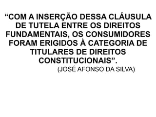 “COM A INSERÇÃO DESSA CLÁUSULA
DE TUTELA ENTRE OS DIREITOS
FUNDAMENTAIS, OS CONSUMIDORES
FORAM ERIGIDOS À CATEGORIA DE
TITULARES DE DIREITOS
CONSTITUCIONAIS”.
(JOSÉ AFONSO DA SILVA)
 