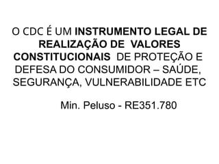 O CDC É UM INSTRUMENTO LEGAL DE
REALIZAÇÃO DE VALORES
CONSTITUCIONAIS DE PROTEÇÃO E
DEFESA DO CONSUMIDOR – SAÚDE,
SEGURANÇA, VULNERABILIDADE ETC
Min. Peluso - RE351.780
 