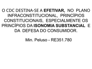 O CDC DESTINA-SE A EFETIVAR, NO PLANO
INFRACONSTITUCIONAL, PRINCÍPIOS
CONSTITUCIONAIS, ESPECIALMENTE OS
PRINCÍPIOS DA ISONOMIA SUBSTANCIAL E
DA DEFESA DO CONSUMIDOR.
Min. Peluso - RE351.780
 