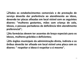 Todos os estabelecimentos comerciais e de prestação de
serviço deverão dar preferência ao atendimento ao idoso,
devendo ter placas afixadas em local visível com os seguintes
dizeres: "mulheres gestantes, mães com criança de colo,
idosos, e pessoas portadoras de deficiência têm atendimento
preferencial";
As farmácias devem ter assentos de braço especiais para os
idosos, mulheres grávidas e deficientes;
Os órgãos municipais da administração direta, indireta e os
ônibus deverão ter afixado em local visível uma placa com os
dizeres: " respeitar o idoso é respeitar a si mesmo".
10
 