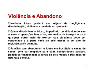 11
Violência e Abandono
Nenhum idoso poderá ser objeto de negligência,
discriminação, violência, crueldade ou opressão.
Quem discriminar o idoso, impedindo ou dificultando seu
acesso a operações bancárias, aos meios de transporte ou a
qualquer outro meio de exercer sua cidadania pode ser
condenado e a pena varia de seis meses a um ano de
reclusão, além de multa.
Famílias que abandonem o idoso em hospitais e casas de
saúde, sem dar respaldo para suas necessidades básicas,
podem ser condenadas a penas de seis meses a três anos de
detenção e multa.
 