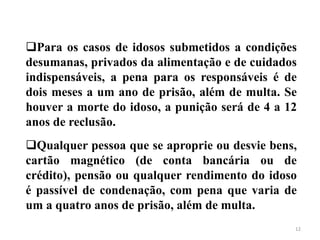 12
Para os casos de idosos submetidos a condições
desumanas, privados da alimentação e de cuidados
indispensáveis, a pena para os responsáveis é de
dois meses a um ano de prisão, além de multa. Se
houver a morte do idoso, a punição será de 4 a 12
anos de reclusão.
Qualquer pessoa que se aproprie ou desvie bens,
cartão magnético (de conta bancária ou de
crédito), pensão ou qualquer rendimento do idoso
é passível de condenação, com pena que varia de
um a quatro anos de prisão, além de multa.
 