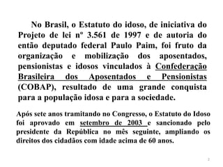 No Brasil, o Estatuto do idoso, de iniciativa do
Projeto de lei nº 3.561 de 1997 e de autoria do
então deputado federal Paulo Paim, foi fruto da
organização e mobilização dos aposentados,
pensionistas e idosos vinculados à Confederação
Brasileira dos Aposentados e Pensionistas
(COBAP), resultado de uma grande conquista
para a população idosa e para a sociedade.
Após sete anos tramitando no Congresso, o Estatuto do Idoso
foi aprovado em setembro de 2003 e sancionado pelo
presidente da República no mês seguinte, ampliando os
direitos dos cidadãos com idade acima de 60 anos.
2
 