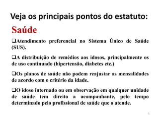 5
Saúde
Atendimento preferencial no Sistema Único de Saúde
(SUS).
A distribuição de remédios aos idosos, principalmente os
de uso continuado (hipertensão, diabetes etc.)
Os planos de saúde não podem reajustar as mensalidades
de acordo com o critério da idade.
O idoso internado ou em observação em qualquer unidade
de saúde tem direito a acompanhante, pelo tempo
determinado pelo profissional de saúde que o atende.
Veja os principais pontos do estatuto:
 