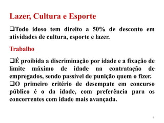 6
Lazer, Cultura e Esporte
Todo idoso tem direito a 50% de desconto em
atividades de cultura, esporte e lazer.
Trabalho
É proibida a discriminação por idade e a fixação de
limite máximo de idade na contratação de
empregados, sendo passível de punição quem o fizer.
O primeiro critério de desempate em concurso
público é o da idade, com preferência para os
concorrentes com idade mais avançada.
 