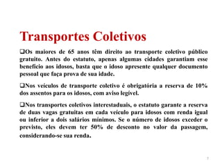 7
Transportes Coletivos
Os maiores de 65 anos têm direito ao transporte coletivo público
gratuito. Antes do estatuto, apenas algumas cidades garantiam esse
benefício aos idosos, basta que o idoso apresente qualquer documento
pessoal que faça prova de sua idade.
Nos veículos de transporte coletivo é obrigatória a reserva de 10%
dos assentos para os idosos, com aviso legível.
Nos transportes coletivos interestaduais, o estatuto garante a reserva
de duas vagas gratuitas em cada veículo para idosos com renda igual
ou inferior a dois salários mínimos. Se o número de idosos exceder o
previsto, eles devem ter 50% de desconto no valor da passagem,
considerando-se sua renda.
 