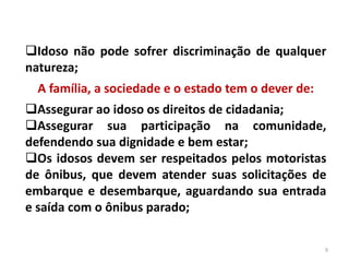 Idoso não pode sofrer discriminação de qualquer
natureza;
A família, a sociedade e o estado tem o dever de:
Assegurar ao idoso os direitos de cidadania;
Assegurar sua participação na comunidade,
defendendo sua dignidade e bem estar;
Os idosos devem ser respeitados pelos motoristas
de ônibus, que devem atender suas solicitações de
embarque e desembarque, aguardando sua entrada
e saída com o ônibus parado;
9
 