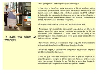 O IDOSO TEM DIREITO AO
TRANSPORTE
- Passagem gratuita no transporte público municipal:
- Para obter o benefício, basta apresentar o RG ou qualquer outro
documento que comprove a idade (mais de 60 anos). O idoso que não
quiser andar com o documento pode fazer cadastro nos CRAS e utilizar
a Carteirinha de transporte do idoso, que serve para a identificação, é
feito gratuitamente e deve ser renovado a cada 02 anos. Confeccionar o
cartão, no entanto, não é medida obrigatória.
- Transporte interestadual gratuito ou com desconto de 50%
- Nesse caso, é preciso solicitar à empresa transportadora um Bilhete de
Viagem específico para idosos, mediante apresentação de RG ou
documento para comprovar a idade (mais de 65 anos) e de
contracheque de aposentadoria, que prove que o idoso recebe até dois
salários mínimos mensais.
- Para retirar o bilhete, é necessário se dirigir ao guichê da empresa com
antecedência de pelo menos 01 semana de antecedência.
- No dia da viagem, o usuário deve comparecer no guichê da empresa
até 30 minutos antes da viagem.
- Para os que solicitarem desconto de 50%, é preciso respeitar os
seguintes prazos: comprar o bilhete com seis horas de antecedência
para viagens com distancia de até 500 km, e com doze horas de
antecedência para viagens com distância superior a 500 km.
 