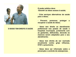 O IDOSO TEM DIREITO À SAÚDE
O poder público deve:
·Garantir ao idoso acesso à saúde;
· Criar serviços alternativos de saúde
para o idoso;
· Prevenir, promover, proteger e
recuperar a saúde do idoso;
· Idoso tem direito ao atendimento
preferencial nos postos de saúde e
hospitais municipais, juntamente com
as gestantes, deficientes, devendo os
mesmos serem adaptados para o seu
atendimento;
· Idoso tem direito de ser vacinado
anualmente contra gripe influenza,
H1N1 e pneumonia;
· Idoso deve ser informado sobre a
prevenção e controle da osteoporose.
 