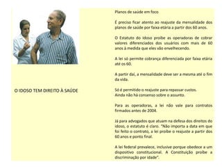 O IDOSO TEM DIREITO À SAÚDE
Planos de saúde em foco
É preciso ficar atento ao reajuste da mensalidade dos
planos de saúde por faixa etária a partir dos 60 anos.
O Estatuto do Idoso proíbe as operadoras de cobrar
valores diferenciados dos usuários com mais de 60
anos à medida que eles vão envelhecendo.
A lei só permite cobrança diferenciada por faixa etária
até os 60.
A partir daí, a mensalidade deve ser a mesma até o fim
da vida.
Só é permitido o reajuste para repassar custos.
Ainda não há consenso sobre o assunto.
Para as operadoras, a lei não vale para contratos
firmados antes de 2004.
Já para advogados que atuam na defesa dos direitos do
idoso, o estatuto é claro. “Não importa a data em que
foi feito o contrato, a lei proíbe o reajuste a partir dos
60 anos e ponto final.
A lei federal prevalece, inclusive porque obedece a um
dispositivo constitucional. A Constituição proíbe a
discriminação por idade”.
 