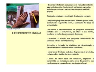 O IDOSO TEM DIREITO À EDUCAÇÃO
· Dever do Estado com a educação será efetivado mediante
a garantia de ensino fundamental, obrigatório e gratuito,
inclusive para os que a ele não tiveram acesso na idade
própria;
Aos órgãos estaduais e municipais de educação compete:
· Implantar programas educacionais voltados para o idoso,
estimulando e apoiando assim, a admissão do idoso na
universidade;
· Incentivar o desenvolvimento de programas educativos
voltados para a comunidade, ao idoso e sua família,
mediante os meios de comunicação de massa;
· Incentivar a inclusão nos programas educacionais de
conteúdo sobre o envelhecimento;
·Incentivar a inclusão de disciplinas de Gerontologia e
Geriatria nos currículos dos cursos superiores;
· Idoso tem o direito de participar do processo de produção,
reelaboração e fruição dos bens culturais;
· Saber do idoso deve ser valorizado, registrado e
transmitido aos mais jovens como meio de garantir a sua
continuidade, preservando-se a identidade cultural.
 