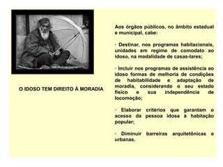 O IDOSO TEM DIREITO À MORADIA
Aos órgãos públicos, no âmbito estadual
e municipal, cabe:
· Destinar, nos programas habitacionais,
unidades em regime de comodato ao
idoso, na modalidade de casas-lares;
· Incluir nos programas de assistência ao
idoso formas de melhoria de condições
de habitabilidade e adaptação de
moradia, considerando o seu estado
físico e sua independência de
locomoção;
· Elaborar critérios que garantam o
acesso da pessoa idosa à habitação
popular;
· Diminuir barreiras arquitetônicas e
urbanas.
 