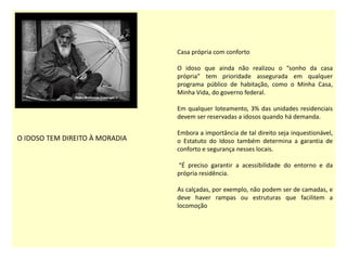 O IDOSO TEM DIREITO À MORADIA
Casa própria com conforto
O idoso que ainda não realizou o “sonho da casa
própria” tem prioridade assegurada em qualquer
programa público de habitação, como o Minha Casa,
Minha Vida, do governo federal.
Em qualquer loteamento, 3% das unidades residenciais
devem ser reservadas a idosos quando há demanda.
Embora a importância de tal direito seja inquestionável,
o Estatuto do Idoso também determina a garantia de
conforto e segurança nesses locais.
“É preciso garantir a acessibilidade do entorno e da
própria residência.
As calçadas, por exemplo, não podem ser de camadas, e
deve haver rampas ou estruturas que facilitem a
locomoção
 