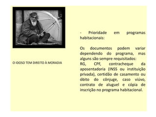 - Prioridade em programas habitacionais:
Os documentos podem variar dependendo do
programa, mas alguns são sempre
requisitados: RG, CPF, contracheque da
aposentadoria (INSS ou instituição privada),
certidão de casamento ou óbito do cônjuge,
caso viúvo, contrato de aluguel e cópia de
inscrição no programa habitacional- Prioridade
em programas habitacionais.
O IDOSO TEM DIREITO À MORADIA
- Prioridade em programas
habitacionais:
Os documentos podem variar
dependendo do programa, mas
alguns são sempre requisitados:
RG, CPF, contracheque da
aposentadoria (INSS ou instituição
privada), certidão de casamento ou
óbito do cônjuge, caso viúvo,
contrato de aluguel e cópia de
inscrição no programa habitacional.
 