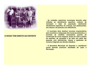 O IDOSO TEM DIREITO AO ESPORTE
· As unidades esportivas municipais deverão estar
voltadas ao atendimento esportivo, cultural, de
recreação e lazer da população, destinando
atendimento específico às crianças, aos adolescentes,
aos idosos e às pessoas com deficiência;
· O município deve destinar recursos orçamentários
para incentivar a adequação dos locais já existentes e a
previsão de medidas necessárias quando da
construção de novos espaços, tendo em vista a prática
de esportes, de recreação e de lazer por parte das
pessoas com deficiências, idosos e gestantes de
maneira integrada aos demais cidadãos;
· A Secretaria Municipal de Esportes e assistência
social deverão promover atividades de Lazer e
Recreação.
 