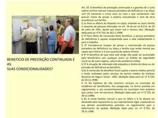 BENEFICIO DE PRESTAÇÃO CONTINUADA E
AS
SUAS CONDICIONALIDADES?
Art. 20. O benefício de prestação continuada é a garantia de 1 (um)
salário mínimo mensal à pessoa portadora de deficiência e ao idoso
com 65 (sessenta e cinco) anos ou mais e que comprovem não
possuir meios de prover a própria manutenção e nem de tê-la
provida por sua família.
§ 1o Para os efeitos do disposto no caput, entende-se como família
o conjunto de pessoas elencadas no art. 16 da Lei no 8.213, de 24
de julho de 1991, desde que vivam sob o mesmo teto. (Redação
dada pela Lei nº 9.720, de 30.11.1998)
§ 2º Para efeito de concessão deste benefício, a pessoa portadora
de deficiência é aquela incapacitada para a vida independente e
para o trabalho.
§ 3º Considera-se incapaz de prover a manutenção da pessoa
portadora de deficiência ou idosa a família cuja renda mensal per
capita seja inferior a ¼ (um quarto) do salário mínimo.
§ 4º O benefício de que trata este artigo não pode ser acumulado
pelo beneficiário com qualquer outro no âmbito da seguridade
social ou de outro regime, salvo o da assistência média.
§ 5º A situação de internado não prejudica o direito do Idoso ou do
portador de deficiência ao benefício.
§ 6o A concessão do benefício ficará sujeita a exame médico pericial
e laudo realizados pelos serviços de perícia médica do Instituto
Nacional do Seguro Social - INSS. (Redação dada pela Lei nº 9.720,
de 30.11.1998).
§ 7o Na hipótese de não existirem serviços no município de
residência do beneficiário, fica assegurado, na forma prevista em
regulamento, o seu encaminhamento ao município mais próximo
que contar com tal estrutura. (Redação dada pela Lei nº 9.720, de
30.11.1998).
§ 8o A renda familiar mensal a que se refere o § 3o deverá ser
declarada pelo requerente ou seu representante legal, sujeitando-se
aos demais procedimentos previstos no regulamento para o
deferimento do pedido (Redação dada pela Lei nº 9.720, de
30.11.1998.
 