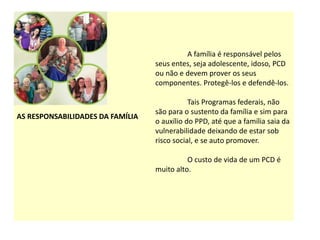AS RESPONSABILIDADES DA FAMÍLIA
A família é responsável pelos
seus entes, seja adolescente, idoso, PCD
ou não e devem prover os seus
componentes. Protegê-los e defendê-los.
Tais Programas federais, não
são para o sustento da família e sim para
o auxílio do PPD, até que a família saia da
vulnerabilidade deixando de estar sob
risco social, e se auto promover.
O custo de vida de um PCD é
muito alto.
 