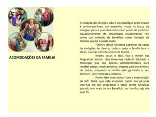 ACOMODAÇÕES DA FAMÍLIA
A violação dos direitos, não é um privilégio deste século
é contemporâneo, um empenho maior na busca de
soluções para a questão tendo como ponto de partida o
equacionamento do desamparo considerando isto
como uso indevido de benefício como violação de
direitos sujeito à perda deste.
“Dentro deste contexto sabemos de casos
de violações de direitos onde a própria família lesa o
idoso, quando o faz de arrimo de família.
Nestes casos o idos, fica a mercê dos
Programas Sociais dos Governos Federal, Estadual e
Municipal que são apenas complementares para
receber cestas, medicamentos, viagens para tratamento
de saúde, enquanto a família está gastando o seu
dinheiro com interesses próprios.
Porém isto deve acabar com a implantação
do Info SUAS, que está cruzando dados das pessoas
inscritas em tais programas e estão sendo excluídas
quando tem mais de um Benefício na família, seja ele
qual for.
 