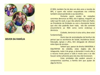 DEVER DA FAMÍLIA
O INSS, também faz de dois em dois anos a revisão do
BPC, e quem não estiver enquadrado nos critérios
também estará perdendo o seu benefício.
Portanto quem souber de violações
concretas denuncie ao INSS, ela é sigilosa, ninguém vai
saber que foi você, o que não adianta é falar pro Padre,
ao Presidente da Entidade ou com a Assistente Social,
que eles não poderão fazer nada, vão tão somente
encaminhá-lo ao INSS como nome endereço e
denúncia.
Cuidado, denúncia é coisa séria, deve estar
fundamentada.
Outro tipo de acomodações da família é de
pensar que as secretarias de Saúde, Assistência Social,
Educação, Igrejas e afins, têm obrigação de oferecer
estes tipos de serviços.
Saibam que, apesar de direito UNIVERSAL e
EQUITATIVO do cidadão, estes órgãos são de
retaguarda, nada é de graça, a demanda é muito alta e
o recurso muito pouco e tudo é muito caro e se não
houver verba suficiente para isto elas não funcionam.
Estas entidades não podem assumir o
compromisso sozinhas, a família tem que ajudar de
alguma forma.
 