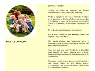DIREITOS DO IDOSO
Conhecer para cobrar
Lembrar os idosos da existência de direitos
desconhecidos é tarefa para toda a sociedade.
Prestes a completar 13 anos, o Estatuto do Idoso
prevê garantias e direitos ainda pouco conhecidos
dos cidadãos – tanto os diretamente beneficiados
quanto os que devem trabalhar pelo cumprimento da
lei.
Ter os direitos garantidos ainda é um desafio.
Não é difícil encontrar, por exemplo, quem não
respeite a vaga para idosos.
Mas outros direitos, que igualmente fazem a
diferença na vida de quem tem mais de 60 anos, são
ainda mais desconhecidos.
Fazer com que eles sejam lembrados e atendidos
exige atuação de quem trabalha com o tema,
especialmente os conselhos de defesa dos direitos da
terceira idade.
“Avançamos muito e creio que nos próximos anos o
país tratará melhor os seus idosos, graças,
principalmente, ao pessoal de cabeça branca que
buscam valer seus direitos.”
 