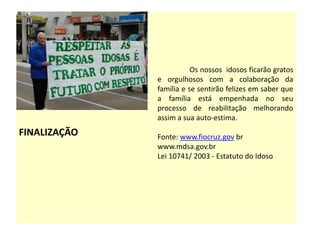 FINALIZAÇÃO
Os nossos idosos ficarão gratos
e orgulhosos com a colaboração da
família e se sentirão felizes em saber que
a família está empenhada no seu
processo de reabilitação melhorando
assim a sua auto-estima.
Fonte: www.fiocruz.gov br
www.mdsa.gov.br
Lei 10741/ 2003 - Estatuto do Idoso
 
