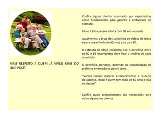 MAIS RESPEITO A QUEM JÁ VIVEU MAIS DO
QUE VOCÊ.
Confira alguns direitos apontados por especialistas
como fundamentais para garantir a efetividade do
estatuto:
Idoso é toda pessoa adulta com 60 anos ou mais
Atualmente, a briga dos conselhos de defesa do idoso
é para que o limite de 65 anos caia para 60.
O Estatuto do Idoso considera que o benefício entre
os 60 e 65 incompletos deve ficar a critério de cada
município.
O benefício, portanto, depende da sensibilização de
prefeitos e vereadores para o tema.
“Vamos realizar maiores esclarecimentos a respeito
do assunto. Idoso é quem tem mais de 60 anos e não
se discute”
Confira quais procedimentos são necessários para
obter alguns dos direitos:
 