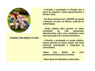 O IDOSO TEM DIREITO À VIDA
· A família, a sociedade e o Estado, tem o
dever de amparar o idoso garantindo-lhe o
direito à vida;
· Os filhos maiores tem o DEVER de ajudar
a amparar os pais na velhice, carência ou
enfermidade;
· Poder público deve garantir ao idoso
condições de vida apropriada,
determinando sobre seus familiares antes
que haja quebra de vínculos familiares;
· A família, a sociedade e o poder público,
devem garantir ao idoso acesso aos bens
culturais, participação e integração na
comunidade;
·Idoso tem direito de viver
preferencialmente junto a família;
· Idoso deve ter liberdade e autonomia.
 