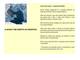 O IDOSO TEM DIREITO AO RESPEITO
Leão mais manso - Imposto de Renda
Outro direito assegurado é a isenção adicional no
Imposto de Renda sobre a aposentadoria.
Além da isenção a que tem direito todo contribuinte
que ganha até o teto, o idoso tem direito a uma
segunda isenção, no mesmo valor.
Mas é preciso tomar cuidado se o idoso tiver mais de
uma aposentadoria.
Cada uma delas utiliza o limite de isenção máximo
permitido, partindo do pressuposto de que aquela é a
única renda do contribuinte.
Quando as rendas são somadas, no entanto, o limite
de dois tetos é ultrapassado.
Nesse caso, é preciso fazer o reajuste anual e tributar
o excedente.
“O imposto será cobrado sobre o rendimento a mais
que ficou isento durante o ano”, diz.
 