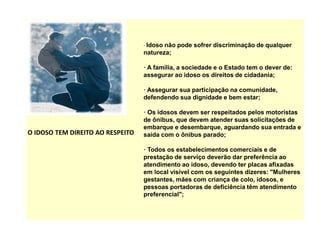 O IDOSO TEM DIREITO AO RESPEITO
· Idoso não pode sofrer discriminação de qualquer
natureza;
· A família, a sociedade e o Estado tem o dever de:
assegurar ao idoso os direitos de cidadania;
· Assegurar sua participação na comunidade,
defendendo sua dignidade e bem estar;
· Os idosos devem ser respeitados pelos motoristas
de ônibus, que devem atender suas solicitações de
embarque e desembarque, aguardando sua entrada e
saída com o ônibus parado;
· Todos os estabelecimentos comerciais e de
prestação de serviço deverão dar preferência ao
atendimento ao idoso, devendo ter placas afixadas
em local visível com os seguintes dizeres: "Mulheres
gestantes, mães com criança de colo, idosos, e
pessoas portadoras de deficiência têm atendimento
preferencial";
 