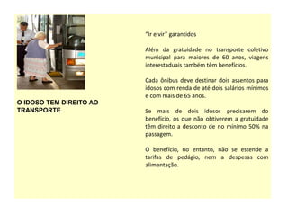 O IDOSO TEM DIREITO AO
TRANSPORTE
“Ir e vir” garantidos
Além da gratuidade no transporte coletivo
municipal para maiores de 60 anos, viagens
interestaduais também têm benefícios.
Cada ônibus deve destinar dois assentos para
idosos com renda de até dois salários mínimos
e com mais de 65 anos.
Se mais de dois idosos precisarem do
benefício, os que não obtiverem a gratuidade
têm direito a desconto de no mínimo 50% na
passagem.
O benefício, no entanto, não se estende a
tarifas de pedágio, nem a despesas com
alimentação.
 