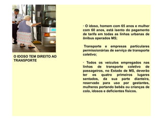 O IDOSO TEM DIREITO AO
TRANSPORTE
· O idoso, homem com 65 anos e mulher
com 60 anos, está isento do pagamento
de tarifa em todas as linhas urbanas de
ônibus operados MS;
Transporte e empresas particulares
permissionárias de serviço de transporte
coletivo;
· Todos os veículos empregados nas
linhas de transporte coletivo de
passageiros, no Estado de MS, deverão
ter os quatro primeiros lugares
sentados, da sua parte dianteira,
reservado para uso por gestantes,
mulheres portando bebês ou crianças de
colo, idosos e deficientes físicos.
 