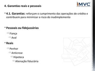  4.1. Garantias: reforçam o cumprimento das operações de crédito e
contribuem para minimizar o risco do inadimplemento

 Pessoais ou fidejussórias
Fiança
Aval

 Reais
Penhor
Anticrese
Hipoteca
Alienação fiduciária

 