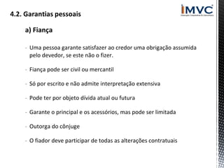 a) Fiança
- Uma pessoa garante satisfazer ao credor uma obrigação assumida
pelo devedor, se este não o fizer.
- Fiança pode ser civil ou mercantil
- Só por escrito e não admite interpretação extensiva
- Pode ter por objeto dívida atual ou futura
- Garante o principal e os acessórios, mas pode ser limitada
- Outorga do cônjuge
- O fiador deve participar de todas as alterações contratuais

 