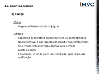 a) Fiança
- Efeitos
- Responsabilidade subsidiária (regra)
- Extinção
- Concessão de moratória ao devedor sem seu consentimento
- Não for possível a sub-rogação nos seus direitos e preferências
- Se o credor realizar novação objetiva com o credor
- Morte do fiador
- Exoneração, se for de prazo indeterminado, após 60 dias da
notificação

 