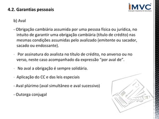 b) Aval
- Obrigação cambiária assumida por uma pessoa física ou jurídica, no
intuito de garantir uma obrigação cambiária (título de crédito) nas
mesmas condições assumidas pelo avalizado (emitente ou sacador,
sacado ou endossante).
- Por assinatura do avalista no título de crédito, no anverso ou no
verso, neste caso acompanhado da expressão “por aval de”.
- No aval a obrigação é sempre solidária.
- Aplicação do CC e das leis especiais
- Aval plúrimo (aval simultâneo e aval sucessivo)
- Outorga conjugal

 