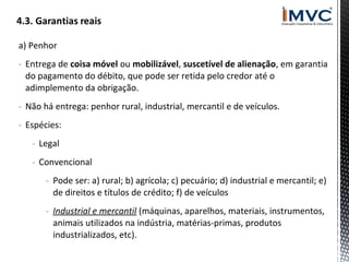a) Penhor
- Entrega de coisa móvel ou mobilizável, suscetível de alienação, em garantia
do pagamento do débito, que pode ser retida pelo credor até o
adimplemento da obrigação.
- Não há entrega: penhor rural, industrial, mercantil e de veículos.
- Espécies:
- Legal
- Convencional
- Pode ser: a) rural; b) agrícola; c) pecuário; d) industrial e mercantil; e)
de direitos e títulos de crédito; f) de veículos
- Industrial e mercantil (máquinas, aparelhos, materiais, instrumentos,
animais utilizados na indústria, matérias-primas, produtos
industrializados, etc).

 