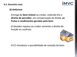 b) Anticrese
- Entrega de bem imóvel ao credor, cedendo-lhe o
direito de perceber, em compensação da dívida, os
frutos e rendimentos gerados pelo bem.
- O devedor repassa ao credor somente o direito de
fruição ou usufruto.

- O CC introduziu a possibilidade de remição do bem.

 