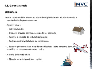 c) Hipoteca
- Recai sobre um bem imóvel ou outros bens previstos em lei, não havendo a
transferência da posse ao credor.

- Características:
- Indivisibilidade;
- O imóvel gravado com hipoteca pode ser alienado;
- Permite a emissão de cédula hipotecária;
- Pode garantir dívida futura ou condicional.
- O devedor pode constituir mais de uma hipoteca sobre o mesmo bem, em
benefício do mesmo ou de outro credor.
- A forma é definida em lei
- Eficácia perante terceiros = registro

 