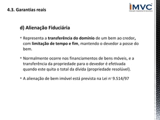 d) Alienação Fiduciária
 Representa a transferência do domínio de um bem ao credor,
com limitação de tempo e fim, mantendo o devedor a posse do
bem.
 Normalmente ocorre nos financiamentos de bens móveis, e a
transferência da propriedade para o devedor é efetivada
quando este quita o total da dívida (propriedade resolúvel).
 A alienação de bem imóvel está prevista na Lei n o 9.514/97

 
