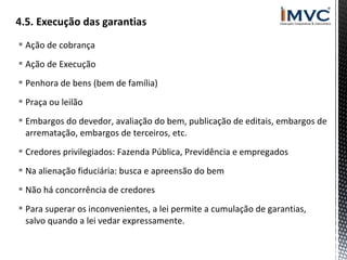 Ação de cobrança
 Ação de Execução
 Penhora de bens (bem de família)
 Praça ou leilão
 Embargos do devedor, avaliação do bem, publicação de editais, embargos de
arrematação, embargos de terceiros, etc.
 Credores privilegiados: Fazenda Pública, Previdência e empregados
 Na alienação fiduciária: busca e apreensão do bem
 Não há concorrência de credores
 Para superar os inconvenientes, a lei permite a cumulação de garantias,
salvo quando a lei vedar expressamente.

 