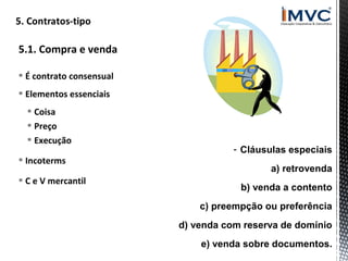 5.1. Compra e venda
 É contrato consensual
 Elementos essenciais
 Coisa
 Preço
 Execução
 Incoterms
 C e V mercantil

- Cláusulas especiais
a) retrovenda
b) venda a contento
c) preempção ou preferência
d) venda com reserva de domínio
e) venda sobre documentos.

 
