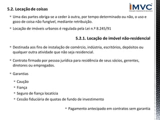  Uma das partes obriga-se a ceder à outra, por tempo determinado ou não, o uso e
gozo de coisa não fungível, mediante retribuição.
 Locação de imóveis urbanos é regulada pela Lei n.º 8.245/91

5.2.1. Locação de imóvel não-residencial
 Destinada aos fins de instalação de comércio, indústria, escritórios, depósitos ou
qualquer outra atividade que não seja residencial.
 Contrato firmado por pessoa jurídica para residência de seus sócios, gerentes,
diretores ou empregados.
 Garantias





Caução
Fiança
Seguro de fiança locatícia
Cessão fiduciária de quotas de fundo de investimento
 Pagamento antecipado em contratos sem garantia

 