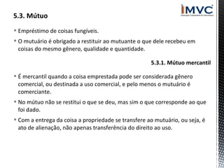  Empréstimo de coisas fungíveis.
 O mutuário é obrigado a restituir ao mutuante o que dele recebeu em
coisas do mesmo gênero, qualidade e quantidade.
5.3.1. Mútuo mercantil
 É mercantil quando a coisa emprestada pode ser considerada gênero
comercial, ou destinada a uso comercial, e pelo menos o mutuário é
comerciante.
 No mútuo não se restitui o que se deu, mas sim o que corresponde ao que
foi dado.
 Com a entrega da coisa a propriedade se transfere ao mutuário, ou seja, é
ato de alienação, não apenas transferência do direito ao uso.

 