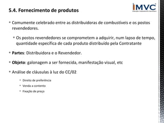  Comumente celebrado entre as distribuidoras de combustíveis e os postos
revendedores.
 Os postos revendedores se comprometem a adquirir, num lapso de tempo,
quantidade específica de cada produto distribuído pela Contratante
 Partes: Distribuidora e o Revendedor.
 Objeto: galonagem a ser fornecida, manifestação visual, etc
 Análise de cláusulas à luz do CC/02
 Direito de preferência
 Venda a contento
 Fixação de preço

 