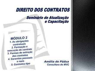 MÓDULO 2

s
1. As obrigaçõe
contratuais
2. Formação e
ntrato
execução do co
tinção
3. Formas de ex
dos contratos
soais
4. Garantias pes
e reais
o
5. Contratos-tip

Amélia de Pádua
Consultora do MVC

 